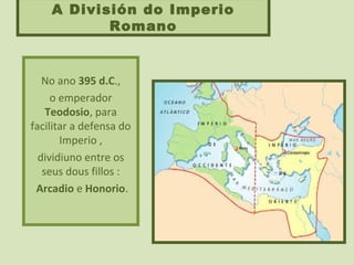 A División do Imperio
Romano
No ano 395 d.C.,
o emperador
Teodosio, para
facilitar a defensa do
Imperio ,
dividiuno entre os
seus dous fillos :
Arcadio e Honorio.
 