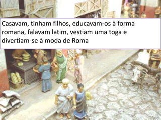 Casavam, tinham filhos, educavam-os à forma
romana, falavam latim, vestiam uma toga e
divertiam-se à moda de Roma
 
