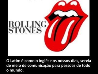 O Latim é como o inglês nos nossos dias, servia
de meio de comunicação para pessoas de todo
o mundo.
 