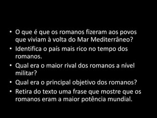 • O que é que os romanos fizeram aos povos
  que viviam à volta do Mar Mediterrâneo?
• Identifica o país mais rico no tempo dos
  romanos.
• Qual era o maior rival dos romanos a nível
  militar?
• Qual era o principal objetivo dos romanos?
• Retira do texto uma frase que mostre que os
  romanos eram a maior potência mundial.
 