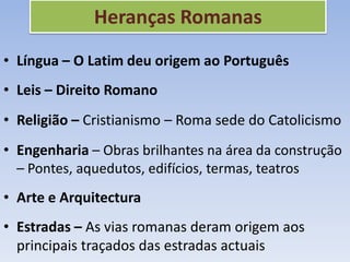 Heranças Romanas
• Língua – O Latim deu origem ao Português
• Leis – Direito Romano
• Religião – Cristianismo – Roma sede do Catolicismo
• Engenharia – Obras brilhantes na área da construção
  – Pontes, aquedutos, edifícios, termas, teatros
• Arte e Arquitectura
• Estradas – As vias romanas deram origem aos
  principais traçados das estradas actuais
 