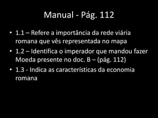 Manual - Pág. 112
• 1.1 – Refere a importância da rede viária
  romana que vês representada no mapa
• 1.2 – Identifica o imperador que mandou fazer
  Moeda presente no doc. B – (pág. 112)
• 1.3 - Indica as características da economia
  romana
 