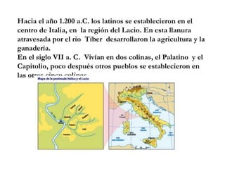 Hacia el año 1.200 a.C. los latinos se establecieron en el 
centro de Italia, en la región del Lacio. En esta llanura 
atr...