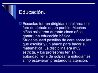 Educación. Escuelas fueron dirigidas en el área del foro de debate de un pueblo. Muchos niños asistieron durante cinco años ganar una educación básica. Studentsused pastillas de cera sobre las que escribir y un ábaco para hacer su matemática. La disciplina era muy estricta, y los profesores tenían autoridad llena de golpear a estudiantes si no estuvieran prestando la atención.  