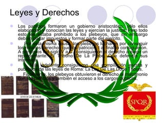 Leyes y Derechos Los patricios formaron un gobierno aristocrático: sólo ellos elaboraban y conocían las leyes y ejercían la justicia. Pero todo esto les estaba prohibido a los plebeyos, que sin embargo debían pagar impuestos y formar parte del ejercito. Por esta misma causa, los plebeyos lucharon por conseguir los mismos derechos que los patricios. I al final lo consiguieron. A principios del siglo V a.C., consiguieron el derecho a elegir un representante: El Tribuno De La Plebe. Que defendía sus intereses. Más adelante consiguieron una compilación escrita y publicada de las leyes de Roma: La Ley De Las Doce Tablas. Finalmente, los plebeyos obtuvieron el derecho al matrimonio con los patricios y también el acceso a los cargos públicos. 