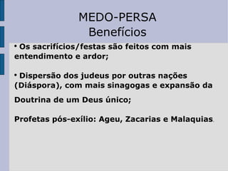MEDO-PERSA Benefícios Os sacrifícios/festas são feitos com mais entendimento e ardor; Dispersão dos judeus por outras nações  (Diáspora), com mais sinagogas e expansão da  Doutrina de um Deus único; Profetas pós-exílio: Ageu, Zacarias e Malaquias . 