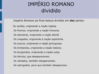 Império Romano ao final estava dividido em  dez  partes: Os saxões, originando a nação inglesa  Os francos, originando a nação francesa.  Os alamanos, originando a nação alemã.  Os visigodos, originando a nação espanhola. Os suevos, originando a nação portuguesa.  Os lombardos, originando a nação italiana.  Os burgúndios, originando a nação suíça.  Os hérulos, que desapareceram. Os vândalos, também desaparecidos. Os ostrogodos, povo que também desapareceu.  IMPÉRIO ROMANO dividido 
