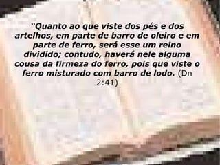 “ Quanto ao que viste dos pés e dos artelhos, em parte de barro de oleiro e em parte de ferro, será esse um reino dividido; contudo, haverá nele alguma cousa da firmeza do ferro, pois que viste o ferro misturado com barro de lodo.  (Dn 2:41) 