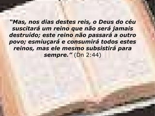 “ Mas, nos dias destes reis, o Deus do céu suscitará um reino que não será jamais destruído; este reino não passará a outro povo; esmiuçará e consumirá todos estes reinos, mas ele mesmo subsistirá para sempre.”  (Dn 2:44) 