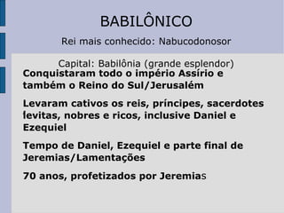 BABILÔNICO Rei mais conhecido: Nabucodonosor Capital: Babilônia (grande esplendor) Conquistaram todo o império Assírio e  também o Reino do Sul/Jerusalém Levaram cativos os reis, príncipes, sacerdotes ,  levitas, nobres e ricos, inclusive Daniel e Ezequiel Tempo de Daniel, Ezequiel e parte final de Jeremias/Lamentações 70 anos, profetizados por Jeremia s 
