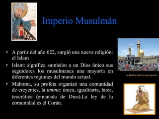 Imperio Musulmán A partir del año 622, surgió una nueva religión: el Islam  Islam: significa sumisión a un Dios único sus seguidores los musulmanes una mayoría en diferentes regiones del mundo actual. Mahoma, su profeta organizó una comunidad de creyentes, la  umma : única, igualitaria, laica, teocrática  ( emanada de Dios). La ley de la comunidad es el Corán. La Kaaba entre los peregrinos 