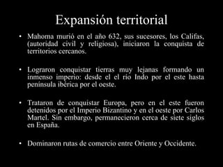 Expansión territorial Mahoma murió en el año 632, sus sucesores, los Califas,(autoridad civil y religiosa), iniciaron la conquista de territorios cercanos. Lograron conquistar tierras muy lejanas formando un inmenso imperio: desde el el río Indo por el este hasta península ibérica por el oeste. Trataron de conquistar Europa, pero en el este fueron detenidos por el Imperio Bizantino y en el oeste por Carlos Martel. Sin embargo, permanecieron cerca de siete siglos en España. Dominaron rutas de comercio entre Oriente y Occidente. 