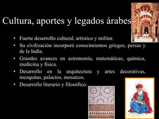Cultura, aportes y legados árabes: Fuerte desarrollo cultural, artístico y militar. Su civilización incorporó conocimientos griegos, persas y de la India. Grandes avances en astronomía, matemáticas, química, medicina y física. Desarrollo en la arquitectura y artes decorativas, mezquitas, palacios, mosaicos. Desarrollo literario y filosófico. 