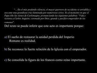 “ ...  En el más profundo silencio, el mayor guerrero de occidente se arrodilla y ora ante una grandiosa cruz iluminada por numerosos cirios. Es el momento en que el Papa tiñe las sienes de Carlomagno, pronunciando las siguientes palabras “Vida y victoria a Carlos Augusto, coronado por Dios; grande y pacífico emperador de los romanos ”.  Del texto se puede inferir que este acto es importante porque: “ ...  En el más profundo silencio, el mayor guerrero de occidente se arrodilla y ora ante una grandiosa cruz iluminada por numerosos cirios. Es el momento en que el Papa tiñe las sienes de Carlomagno, pronunciando las siguientes palabras “Vida y victoria a Carlos Augusto, coronado por Dios; grande y pacífico emperador de los romanos ”.  Del texto se puede inferir que este acto es importante porque: a)  El sueño de restaurar la unidad perdida del Imperio Romano es realidad. b)  Se reconoce la fuerte relación de la Iglesia con el emperador. c)  Se consolida la figura de los francos como reino importante. 