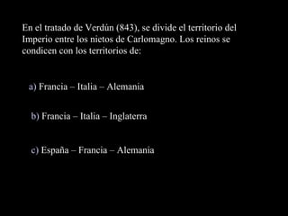 En el tratado de Verdún (843), se divide el territorio del Imperio entre los nietos de Carlomagno. Los reinos se condicen con los territorios de: a)  Francia – Italia – Alemania b)  Francia – Italia – Inglaterra c)  España – Francia – Alemania 