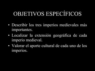 OBJETIVOS ESPECÍFICOS Describir los tres imperios medievales más importantes. Localizar la extensión geográfica de cada imperio medieval. Valorar el aporte cultural de cada uno de los imperios. 