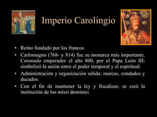 Imperio Carolingio Reino fundado por los francos Carlomagno (768- y 814) fue su monarca más importante. Coronado emperador el año 800, por el Papa León III: simbolizó la unión entre el poder temporal y el espiritual. Administración y organización sólida: marcas, condados y ducados. Con el fin de mantener la ley y fiscalizar, se creó la institución de los missi dominici. 