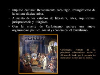 Impulso cultural: Renacimiento carolingio, resurgimiento de la cultura clásica latina.  Aumento de los estudios de literatura, artes, arquitectura, jurisprudencia y litúrgicos. Con la muerte de Carlomagno aparece una nueva organización política, social y económica: el feudalismo. Carlomagno, rodeado de sus principales colaboradores, recibe a Alcuino de York, que le presenta los manuscritos escritos por sus monjes.   