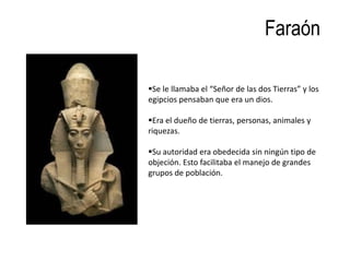 Faraón

Se le llamaba el “Señor de las dos Tierras” y los
egipcios pensaban que era un dios.

Era el dueño de tierras, personas, animales y
riquezas.

Su autoridad era obedecida sin ningún tipo de
objeción. Esto facilitaba el manejo de grandes
grupos de población.
 