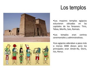 Los templos

Los mayores templos egipcios
estuvieron ubicados en las
capitales de los faraones: Tinis,
Tebas, Menfis, Sais, Ramsés.

Los templos eran centros
ceremoniales y administrativos.

Los egipcios adoraban a poco más
o menos 3000 dioses pero los
principales eran Amón-Ra, Osiris,
Isis, Horus.
 
