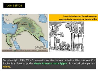 Los asirios


                                                        Los asirios fueron descritos como
                                                     conquistadores crueles e implacables




Entre los siglos XIII y VII a.C. los asirios construyeron un estado militar que venció a
Babilonia y llevó su poder desde Armenia hasta Egipto. Su ciudad principal era
Nínive.
 