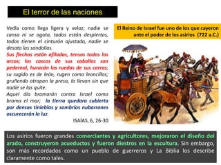 El terror de las naciones

Vedla como llega ligera y veloz; nadie se       El Reino de Israel fue uno de los que cayeron
cansa ni se agota, todos están despiertos,             ante el poder de los asirios (722 a.C.)
todos tienen el cinturón ajustado, nadie se
desata las sandalias.
Sus flechas están afiladas, tensos todos los
arcos; los cascos de sus caballos son
pedernal, huracán las ruedas de sus carros;
su rugido es de león, rugen como leoncillos;
gruñendo atrapan la presa, la llevan sin que
nadie se las quite.
Aquel día bramarán contra Israel como
brama el mar; la tierra quedara cubierta
por densas tinieblas y sombríos nubarrones
oscurecerán la luz.
                             ISAÍAS, 6, 26-30

Los asirios fueron grandes comerciantes y agricultores, mejoraron el diseño del
arado, construyeron acueductos y fueron diestros en la escultura. Sin embargo,
son más recordados como un pueblo de guerreros y La Biblia los describe
claramente como tales.
 