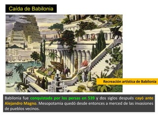 Caída de Babilonia




                                                   Recreación artística de Babilonia



Babilonia fue conquistada por los persas en 539 y dos siglos después cayó ante
Alejandro Magno. Mesopotamia quedó desde entonces a merced de las invasiones
de pueblos vecinos.
 