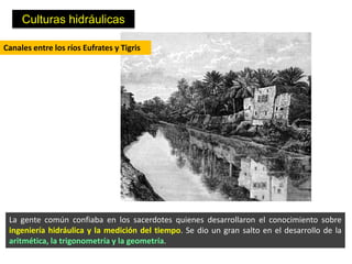 Culturas hidráulicas

Canales entre los ríos Eufrates y Tigris




 La gente común confiaba en los sacerdotes quienes desarrollaron el conocimiento sobre
 ingeniería hidráulica y la medición del tiempo. Se dio un gran salto en el desarrollo de la
 aritmética, la trigonometría y la geometría.
 