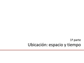 1ª parte
Ubicación: espacio y tiempo
 
