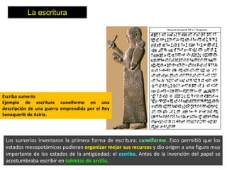 La escritura




Escriba sumerio
Ejemplo de escritura cuneiforme en una
descripción de una guerra emprendida por el Rey
Senaquerib de Asiria.




 Los sumerios inventaron la primera forma de escritura: cuneiforme. Esto permitió que los
 estados mesopotámicos pudieran organizar mejor sus recursos y dio origen a una figura muy
 importante de los estados de la antigüedad: el escriba. Antes de la invención del papel se
 acostumbraba escribir en tabletas de arcilla.
 