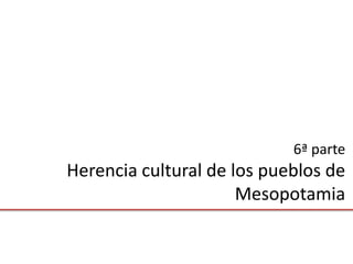 6ª parte
Herencia cultural de los pueblos de
                      Mesopotamia
 