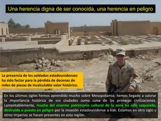 Una herencia digna de ser conocida, una herencia en peligro




La presencia de los soldados estadounidenses
ha sido factor para la pérdida de decenas de
miles de piezas de incalculable valor histórico.

 En los últimos siglos hemos aprendido mucho sobre Mesopotamia; hemos llegado a valorar
 la importancia histórica de sus ciudades como cuna de las primeras civilizaciones.
 Lamentablemente, mucho del enorme patrimonio cultural de la zona ha sido saqueado,
 destruido o puesto en peligro por la invasión estadounidense a Irak. Estamos en otro siglo y
 otros imperios se hacen presentes en esta región.
 