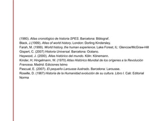 (1980). Atlas cronológico de historia SPES. Barcelona: Biblograf.
Black, J.(1999). Atlas of world history. London: Dorling Kindersley.
Farah, M. (1999). World history, the human experience. Lake Forest, IL: Glencoe/McGraw-Hill
Gispert, C. (2007) Historia Universal. Barcelona: Océano.
Haywood, J. (2000). Atlas histórico del mundo. Köln: Könemann.
Kinder, H; Hingelmann, W. (1970) Atlas Histórico Mundial de los orígenes a la Revolución
Francesa. Madrid: Ediciones Istmo
Pascual, E. (2007). El pequeño Larousse ilustrado. Barcelona: Larousse.
Roselle, D. (1967) Historia de la Humanidad evolución de su cultura. Libro I. Cali: Editorial
Norma
 