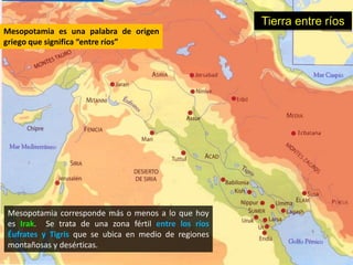 Tierra entre ríos
Mesopotamia es una palabra de origen
griego que significa “entre ríos”




Mesopotamia corresponde más o menos a lo que hoy
es Irak. Se trata de una zona fértil entre los ríos
Éufrates y Tigris que se ubica en medio de regiones
montañosas y desérticas.
 