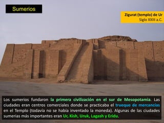 Sumerios
                                                             Zigurat (templo) de Ur
                                                                      Siglo XXIII a.C.




Los sumerios fundaron la primera civilización en el sur de Mesopotamia. Las
ciudades eran centros comerciales donde se practicaba el trueque de mercancías
en el Templo (todavía no se había inventado la moneda). Algunas de las ciudades
sumerias más importantes eran Ur, Kish, Uruk, Lagash y Eridu.
 