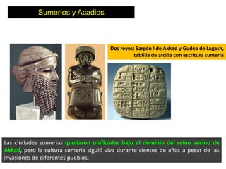 Sumerios y Acadios



                                       Dos reyes: Sargón I de Akkad y Gudea de Lagash,
                                                 tablilla de arcilla con escritura sumeria




Las ciudades sumerias quedaron unificadas bajo el dominio del reino vecino de
Akkad, pero la cultura sumeria siguió viva durante cientos de años a pesar de las
invasiones de diferentes pueblos.
 