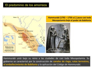 El predominio de los amorreos


                                          Hammurabi (1792 – 1750 a.C.) puso casi toda
                                             Mesopotamia bajo el poder de Babilonia




Hammurabi unió bajo su reino a las ciudades de casi toda Mesopotamia. Su
gobierno se caracterizó por la construcción de canales de riego, rutas terrestres,
el embellecimiento de Babilonia y la aplicación del Código de Hammurabi.
 