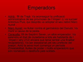 Emperadors Adrià  : fill de Trajà. Va aconseguir la unificació administrativa de les províncies de l´Imperi .Li va succeir Antonius Pius, qui després va adoptar el seu nebot Marc Aureli . Marc Aureli:  va lluitar contra el germànics del Danubi. Va morir a causa de la pesta. Caracalla:  fill de Septimí Sever, un altre emperador. Va estendre el dret de ciutadania a tots els habitants de l´Imperi l´any 212( encara que tenia també una finalitat recaptatòria). Va ser assassinat pel seu prefecte del pretori. Amb la seva mort comença un període d'inestabilitat, lluites de poder i molts emperadors que són nomenats o destituïts pels soldats. 