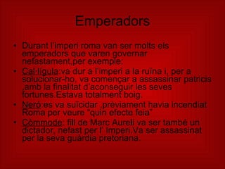 Emperadors Durant l’imperi roma van ser molts els emperadors que varen governar nefastament,per exemple: Cal·lígula :va dur a l’imperi a la ruïna i, per a solucionar-ho, va començar a assassinar patricis ,amb la finalitat d’aconseguir les seves fortunes.Estava totalment boig. Neró :es va suïcidar ,prèviament havia incendiat Roma per veure “quin efecte feia” Còmmode : fill de Marc Aureli va ser també un dictador, nefast per l’ Imperi.Va ser assassinat per la seva guàrdia pretoriana. 