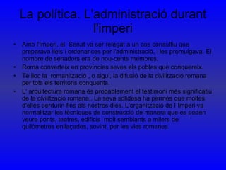 La política. L'administració durant l'imperi Amb l'Imperi, el  Senat va ser relegat a un cos consultiu que preparava lleis i ordenances per l'administració, i les promulgava. El nombre de senadors era de nou-cents membres.  Roma converteix en províncies seves els pobles que conquereix. Té lloc la  romanització , o sigui, la difusió de la civilització romana per tots els territoris conquerits.  L‘ arquitectura romana és probablement el testimoni més significatiu de la civilització romana.. La seva solidesa ha permès que moltes d'elles perdurin fins als nostres dies. L'organització de l´Imperi va normalitzar les tècniques de construcció de manera que es poden veure ponts, teatres, edificis  molt semblants a milers de quilòmetres enllaçades, sovint, per les vies romanes.  