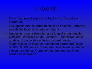 L´exèrcit El comandament suprem de l'exèrcit corresponia a l‘ Imperator. Les legions eren la forma habitual de l´exèrcit. Formaven part de les legions ciutadans romans. Una legió romana (l'emblema de la qual era un àguila platejada) consistia en deu  cohorts  , cadascuna de les quals amb cinc o sis centúries de cent homes (subdividides en decúries), comptant doncs cada legió 5.000 o 6.000 homes d‘infanteria , dividits en cinquanta o seixanta centúries. Comptava també amb  cent vint homes de cavalleria. 