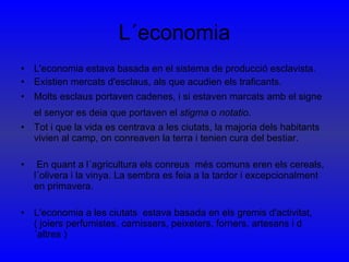 L´economia L'economia estava basada en el sistema de producció esclavista. Existien mercats d'esclaus, als que acudien els traficants.  Molts esclaus portaven cadenes, i si estaven marcats amb el signe el senyor es deia que portaven el  stigma  o  notatio .   Tot i que la vida es centrava a les ciutats, la majoria dels habitants vivien al camp, on conreaven la terra i tenien cura del bestiar. En quant a l´agricultura els conreus  més comuns eren els cereals, l´olivera i la vinya. La sembra es feia a la tardor i excepcionalment en primavera.  L'economia a les ciutats  estava basada en els gremis d'activitat,( joiers perfumistes, carnissers, peixeters, forners, artesans i d´altres )  