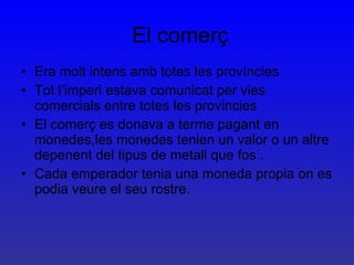 El comerç Era molt intens amb totes les províncies Tot l’imperi estava comunicat per vies comercials entre totes les provincies El comerç es donava a terme pagant en monedes,les monedes tenien un valor o un altre depenent del tipus de metall que fos . Cada emperador tenia una moneda propia on es podia veure el seu rostre. .  