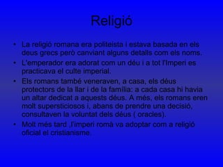 Religió La religió romana era politeista i estava basada en els deus grecs però canviant alguns detalls com els noms. L'emperador era adorat com un déu i a tot l'Imperi es practicava el culte imperial. Els romans també veneraven, a casa, els déus protectors de la llar i de la família: a cada casa hi havia un altar dedicat a aquests déus. A més, els romans eren molt supersticiosos i, abans de prendre una decisió, consultaven la voluntat dels déus ( oracles). Molt més tard ,l’imperi romà va adoptar com a religió oficial el cristianisme. 