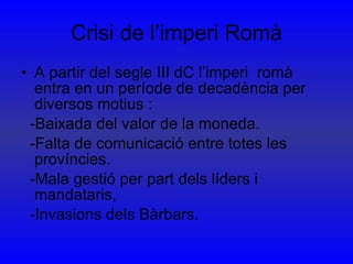 Crisi de l’imperi Romà A partir del segle III dC l’imperi  romà entra en un període de decadència per diversos motius : -Baixada del valor de la moneda. -Falta de comunicació entre totes les províncies. -Mala gestió per part dels líders i mandataris, -Invasions dels Bàrbars. 