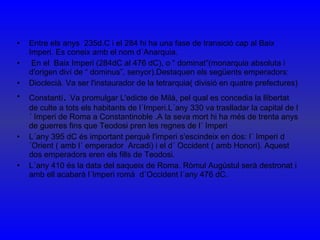 Entre els anys  235d.C i el 284 hi ha una fase de transició cap al Baix Imperi. Es coneix amb el nom d´Anarquia. En el  Baix Imperi (284dC al 476 dC), o “ dominat”(monarquia absoluta i d'origen diví de “ dominus”, senyor).Destaquen els següents emperadors: Dioclecià. Va ser l'instaurador de la tetrarquia( divisió en quatre prefectures) Constantí .  Va promulgar L'edicte de Milà, pel qual es concedia la llibertat de culte a tots els habitants de l´Imperi.L´any 330 va traslladar la capital de l´ Imperi de Roma a Constantinoble .A la seva mort hi ha més de trenta anys de guerres fins que Teodosi pren les regnes de l´ Imperi L´any 395 dC és important perquè l'imperi s'escindeix en dos: l´ Imperi d´Orient ( amb l´ emperador  Arcadi) i el d´ Occident ( amb Honori). Aquest dos emperadors eren els fills de Teodosi. L´any 410 és la data del saqueix de Roma. Ròmul Augústul serà destronat i amb ell acabarà l´Imperi romà  d´Occident l´any 476 dC. 