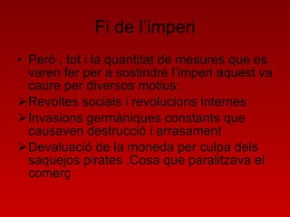 Fi de l’imperi Però , tot i la quantitat de mesures que es varen fer per a sostindré l’imperi aquest va caure per diversos motius: Revoltes socials i revolucions internes Invasions germàniques constants que causaven destrucció i arrasament Devaluació de la moneda per culpa dels saquejos pirates .Cosa que paralitzava el comerç 