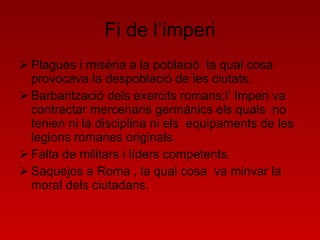 Fi de l’imperi Plagues i misèria a la població  la qual cosa  provocava la despoblació de les ciutats. Barbarització dels exercits romans;l’ Imperi va contractar mercenaris germànics els quals  no tenien ni la disciplina ni els  equipaments de les legions romanes originals. Falta de militars i líders competents. Saquejos a Roma , la qual cosa  va minvar la moral dels ciutadans. 