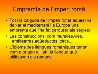 Empremta de l’imperi romà Tot i la caiguda de l’imperi roma aquest va  deixar al mediterrani i a Europa una emprenta que l’ha fet perdurar als segles: Les construccions: com muralles,vies,  amfiteatres,aqüeductes ,circs... L’idioma :les llengües romàniques tenen com a origen el llatí ,la llengua que utilitzaven els romans. 