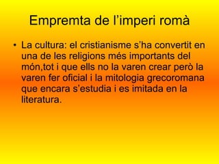 Empremta de l’imperi romà La cultura: el cristianisme s’ha convertit en una de les religions més importants del món,tot i que ells no la varen crear però la varen fer oficial i la mitologia grecoromana que encara s’estudia i es imitada en la literatura. 